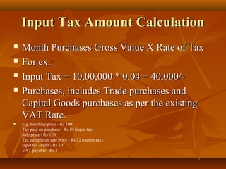 Input Tax Amount Calculation
   Month Purchases Gross Value X Rate of Tax
   For ex.:
   Input Tax = 10,00,000 * 0.04 = 40,000/-
   Purchases, includes Trade purchases and
    Capital Goods purchases as per the existing
    VAT Rate.
   E.g. Purchase price - Rs 100
    Tax paid on purchase - Rs 10 (input tax)
    Sale price - Rs 120
    Tax payable on sale price - Rs 12 (output tax)
    Input tax credit - Rs 10
    VAT payable - Rs 2
 