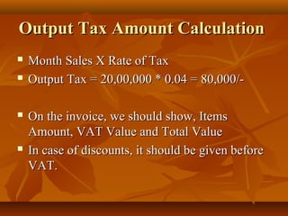 Output Tax Amount Calculation
   Month Sales X Rate of Tax
   Output Tax = 20,00,000 * 0.04 = 80,000/-

   On the invoice, we should show, Items
    Amount, VAT Value and Total Value
   In case of discounts, it should be given before
    VAT.
 