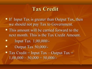 Tax Credit
   If Input Tax is greater than Output Tax, then
    we should not pay Tax to Government.
   This amount will be carried forward to the
    next month. This is the Tax Credit Amount.
       Input Tax 1,00,000/-
       Output Tax 50,000/-
   Tax Credit = Input Tax – Output Tax =
    1,00,000 – 50,000 = 50,000/-
 