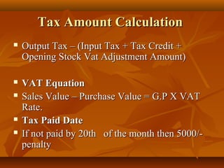 Tax Amount Calculation
   Output Tax – (Input Tax + Tax Credit +
    Opening Stock Vat Adjustment Amount)

   VAT Equation
   Sales Value – Purchase Value = G.P X VAT
    Rate.
   Tax Paid Date
   If not paid by 20th of the month then 5000/-
    penalty
 