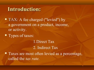 Introduction:
   TAX: A fee charged ("levied") by
    a government on a product, income,
    or activity.
   Types of taxes:
                    1.Direct Tax
                    2. Indirect Tax
   Taxes are most often levied as a percentage,
    called the tax rate.
 