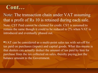 Cont…
Note: The transaction chain under VAT assuming
that a profit of Rs 10 is retained during each sale.
Note: CST Paid cannot be claimed for credit. CST is assumed to
remain the same though it could to be reduced to 2% when VAT is
introduced and eventually phased out.

VAT can be considered as a multi-point sales tax with set-off for
tax paid on purchases (inputs) and capital goods. What this means is
that dealers can actually deduct the amount of tax paid by him for
purchase from the tax collected on sales, thereby paying just the
balance amount to the Government.
 