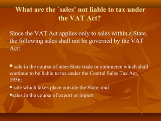 What are the `sales' not liable to tax under
                 the VAT Act?

Since the VAT Act applies only to sales within a State,
the following sales shall not be governed by the VAT
Act:

 sale in the course of inter-State trade or commerce which shall
continue to be liable to tax under the Central Sales Tax Act,
1956;
 sale which takes place outside the State; and

sales in the course of export or import
 