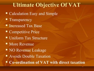 Ultimate Objective Of VAT
   Calculation Easy and Simple
   Transparency
   Increased Tax Base
   Competitive Price
   Uniform Tax Structure
   More Revenue
   NO Revenue Leakage
   Avoids Double Taxation
   Co-ordination of VAT with direct taxation
 