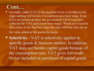 Cont…
   Secondly, under VAT, if the payment of tax is avoided at one
    stage nothing will be lost if it is picked up at later stage. Even
    if it is not picked up later, the government will at least have
    collected the VAT paid at previous stages. Where as if evasion
    takes place at the final/last stage the state will lose only tax on
    the value added at that particular point.
   Selectivity - VAT is selectively applied to
    specific goods & business entities. In addition,
    VAT does not burden capital goods because of
    the consumption-type. VAT gives full credit
    for tax included on purchases of capital goods.
 