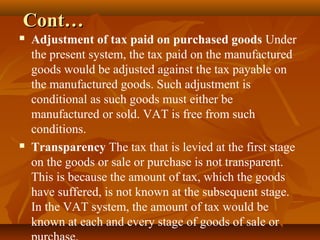 Cont…
   Adjustment of tax paid on purchased goods Under
    the present system, the tax paid on the manufactured
    goods would be adjusted against the tax payable on
    the manufactured goods. Such adjustment is
    conditional as such goods must either be
    manufactured or sold. VAT is free from such
    conditions.
   Transparency The tax that is levied at the first stage
    on the goods or sale or purchase is not transparent.
    This is because the amount of tax, which the goods
    have suffered, is not known at the subsequent stage.
    In the VAT system, the amount of tax would be
    known at each and every stage of goods of sale or
 
