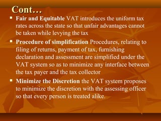 Cont…
   Fair and Equitable VAT introduces the uniform tax
    rates across the state so that unfair advantages cannot
    be taken while levying the tax
   Procedure of simplification Procedures, relating to
    filing of returns, payment of tax, furnishing
    declaration and assessment are simplified under the
    VAT system so as to minimize any interface between
    the tax payer and the tax collector
   Minimize the Discretion the VAT system proposes
    to minimize the discretion with the assessing officer
    so that every person is treated alike.
 