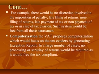 Cont…
    For example, there would be no discretion involved in
    the imposition of penalty, late filing of returns, non-
    filing of returns, late payment of tax or non payment of
    tax or in case of tax evasion. Such system would be
    free from all these harassmen.
   Computerization the VAT proposes computerization
    which would focus on the tax evaders by generating
    Exception Report. In a large number of cases, no
    processing or scrutiny of returns would be required as
    it would free the tax compliant.
 