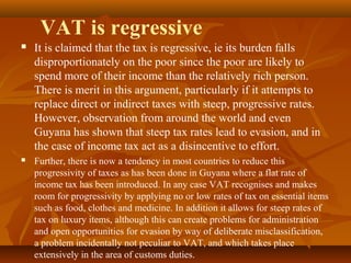 VAT is regressive
   It is claimed that the tax is regressive, ie its burden falls
    disproportionately on the poor since the poor are likely to
    spend more of their income than the relatively rich person.
    There is merit in this argument, particularly if it attempts to
    replace direct or indirect taxes with steep, progressive rates.
    However, observation from around the world and even
    Guyana has shown that steep tax rates lead to evasion, and in
    the case of income tax act as a disincentive to effort.
   Further, there is now a tendency in most countries to reduce this
    progressivity of taxes as has been done in Guyana where a flat rate of
    income tax has been introduced. In any case VAT recognises and makes
    room for progressivity by applying no or low rates of tax on essential items
    such as food, clothes and medicine. In addition it allows for steep rates of
    tax on luxury items, although this can create problems for administration
    and open opportunities for evasion by way of deliberate misclassification,
    a problem incidentally not peculiar to VAT, and which takes place
    extensively in the area of customs duties.
 