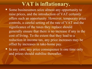 VAT is inflationary.
   Some businessmen seize almost any opportunity to
    raise prices, and the introduction of VAT certainly
    offers such an opportunity. However, temporary price
    controls, a careful setting of the rate of VAT and the
    significance of the taxes they replace should
    generally ensure that there is no increase if any in the
    cost of living. To the extent that they lead to a
    reduction in income tax, any price increases may be
    offset by increases in take-home pay.
   In any case, any price consequence is one time only
    and prices should stabilise thereafter.
 