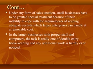 Cont…
   Under any form of sales taxation, small businesses have
    to be granted special treatment because of their
    inability to cope with the requirements of keeping
    adequate records which larger enterprises can handle at
    a reasonable cost.
   In the larger businesses with proper staff and
    computers, the task is really one of double entry
    book-keeping and any additional work is hardly ever
    noticed.
 