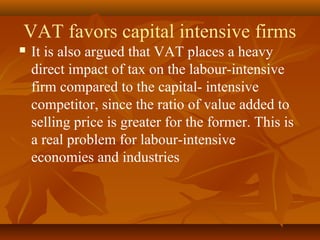 VAT favors capital intensive firms
   It is also argued that VAT places a heavy
    direct impact of tax on the labour-intensive
    firm compared to the capital- intensive
    competitor, since the ratio of value added to
    selling price is greater for the former. This is
    a real problem for labour-intensive
    economies and industries
 