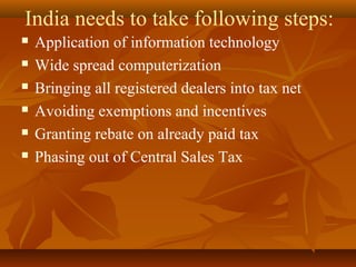 India needs to take following steps:
   Application of information technology
   Wide spread computerization
   Bringing all registered dealers into tax net
   Avoiding exemptions and incentives
   Granting rebate on already paid tax
   Phasing out of Central Sales Tax
 