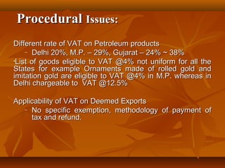 Procedural Issues:
Different rate of VAT on Petroleum products
    – Delhi 20%, M.P. – 29%, Gujarat – 24% ~ 38%

•List of goods eligible to VAT @4% not uniform for all the
States for example Ornaments made of rolled gold and
imitation gold are eligible to VAT @4% in M.P. whereas in
Delhi chargeable to VAT @12.5%

Applicability of VAT on Deemed Exports
   – No specific exemption, methodology of payment of
     tax and refund.
 