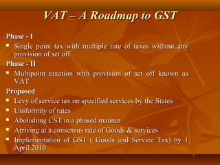 VAT – A Roadmap to GST
Phase - I
 Single point tax with multiple rate of taxes without any

  provision of set off
Phase - II
 Multipoint taxation with provision of set off known as

  VAT
Proposed
 Levy of service tax on specified services by the States

 Uniformity of rates

 Abolishing CST in a phased manner

 Arriving at a consensus rate of Goods & services

 Implementation of GST ( Goods and Service Tax) by 1

  April 2010
 
