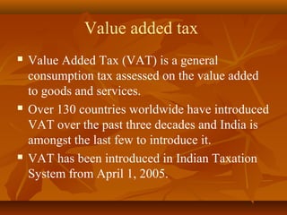 Value added tax
   Value Added Tax (VAT) is a general
    consumption tax assessed on the value added
    to goods and services.
   Over 130 countries worldwide have introduced
    VAT over the past three decades and India is
    amongst the last few to introduce it.
   VAT has been introduced in Indian Taxation
    System from April 1, 2005.
 