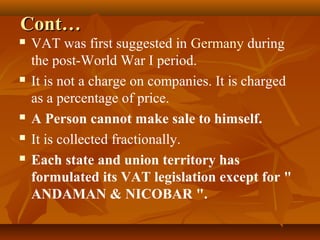 Cont…
   VAT was first suggested in Germany during
    the post-World War I period.
   It is not a charge on companies. It is charged
    as a percentage of price.
   A Person cannot make sale to himself.
   It is collected fractionally.
   Each state and union territory has
    formulated its VAT legislation except for "
    ANDAMAN & NICOBAR ".
 