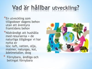 *En utveckling som
tillgodoser dagens behov
utan att äventyra
framtidens behov
*Nödvändigt att hushålla
med resurserna = de
naturliga tillgångar vi har
nytta av
tex: luft, vatten, olja,
malmer, naturgas, kol,
ädelmetaller, skog
* Förnybara, ändliga och
betingat förnybara
 