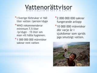 *I Sverige förbrukar vi 160
liter vatten /person/dygn
*WHO rekommenderar
minimum 7,5 liter
/p/dygn – 15 liter om
man vill hålla hygienen.
*1 000 000 000 människor
saknar rent vatten
*2 000 000 000 saknar
fungerande avlopp
*10 000 000 människor
dör varje år i
sjukdomar som sprids
pga smutsigt vatten.
 