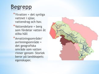 *Ytvatten = det synliga
vattnet i sjöar,
vattendrag och hav.
*Vattendelare = berg
som fördelar vatten åt
olika håll
*Avvattningsområde/
avrinningsområde =
det geografiska
område som vatten
rinner genom- Storlek
beror på landskapets
egenskaper.
 