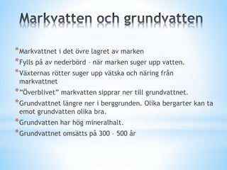 *Markvattnet i det övre lagret av marken
*Fylls på av nederbörd – när marken suger upp vatten.
*Växternas rötter suger upp vätska och näring från
markvattnet
*”Överblivet” markvatten sipprar ner till grundvattnet.
*Grundvattnet längre ner i berggrunden. Olika bergarter kan ta
emot grundvatten olika bra.
*Grundvatten har hög mineralhalt.
*Grundvattnet omsätts på 300 – 500 år
 