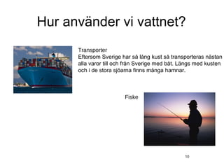 Hur använder vi vattnet?
      Transporter
      Eftersom Sverige har så lång kust så transporteras nästan
      alla varor till och från Sverige med båt. Längs med kusten
      och i de stora sjöarna finns många hamnar.



                        Fiske




                                                 10
 