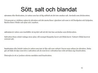 Sött, salt och blandat
sötvatten eller färskvatten, är vatten som har så låg salthalt att det inte smakar salt. Används som dricksvatten.

Två procent av världens vatten är sötvatten och det mesta finns i glaciärer och som is vid Nordpolen och Sydpolen.
Resten finns i floder och sjöar och i marken.




saltvatten är vatten som innehåller så mycket salt att det inte kan användas som dricksvatten.

Saltvatten finns också i många stora sjöar, till exempel Kaspiska havet och Döda havet. Vattnet i Döda havet är
extremt salt.




brackvatten eller bräckt vatten är vatten som inte är lika salt som vattnet i haven men saltare än sötvatten. Detta
gör att både de djur som trivs i saltvatten och de som lever i sötvatten har svårt att klara sig i brackvatten.

Östersjön är ett av jordens största områden med brackvatten.




                                                                                                     11
 
