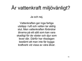 Är vattenkraft miljövänligt?
              Ja och nej.

     Vattenkraften ger inga farliga
   utsläpp i luft och vatten tar aldrig
   slut. Men vattenkraften förändrar
   älvarna på ett sätt som kan vara
  skadligt för de växter och djur som
    lever där. Därför har riksdagen
    bestämt att man inte får bygga
   kraftverk vid vissa av våra älvar.



                                          15
 