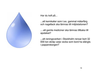 Har du koll på...

...att kemikalier som t.ex. gammal målarfärg
och nagellack ska lämnas till miljöstationen?

....att gamla mediciner ska lämnas tillbaka till
apoteket?

...att reningsverken i Stockholm rensar bort 32
000 ton skräp varje vecka som bord ha slängts
i papperskorgen?




                                       16
 