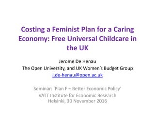 Costing a Feminist Plan for a Caring
Economy: Free Universal Childcare in
the UK
Jerome De Henau
The Open University, and UK Women’s Budget Group
j.de-henau@open.ac.uk
Seminar: ‘Plan F – Better Economic Policy’
VATT Institute for Economic Research
Helsinki, 30 November 2016
 