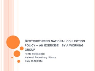 RESTRUCTURING NATIONAL COLLECTION
POLICY – AN EXERCISE BY A WORKING
GROUP
Pentti Vattulainen
National Repository Library
Oslo 16.10.2014
 