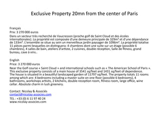 Exclusive	
  Property	
  20mn	
  from	
  the	
  center	
  of	
  Paris	
  

Français	
  
Prix:	
  3	
  270	
  000	
  euros	
  
Dans	
  un	
  secteur	
  très	
  recherché	
  de	
  Vaucresson	
  (proche	
  golf	
  de	
  Saint	
  Cloud	
  et	
  des	
  écoles	
  
internaBonales).	
  La	
  propriété	
  est	
  composée	
  d'une	
  demeure	
  principale	
  de	
  329m²	
  et	
  d'une	
  dépendance	
  
de	
  133m².	
  L'ensemble	
  se	
  situe	
  au	
  sein	
  un	
  merveilleux	
  jardin	
  paysager	
  de	
  1096m².	
  La	
  propriété	
  totalise	
  
11	
  pièces	
  parmi	
  lesquelles	
  on	
  disBnguera:	
  4	
  chambres	
  dont	
  une	
  suite	
  sur	
  un	
  étage	
  (possible	
  6	
  
chambres),	
  4	
  salles	
  de	
  bain,	
  ateliers	
  d'arBste,	
  2	
  cuisines,	
  double	
  récepBon,	
  Salle	
  de	
  ﬁtness,	
  grand	
  
bureau,	
  cave	
  à	
  vins..	
  	
  

English	
  
Price:	
  3	
  270	
  000	
  euros	
  
Near	
  the	
  Golf	
  course	
  «	
  Saint	
  Cloud	
  »	
  and	
  internaBonal	
  schools	
  such	
  as	
  «	
  The	
  American	
  School	
  of	
  Paris	
  ».	
  
This	
  exclusive	
  property	
  consists	
  of	
  a	
  main	
  house	
  of	
  3541	
  sq/feet	
  and	
  1431	
  sq/feet	
  of	
  dependence.	
  	
  
The	
  house	
  is	
  situated	
  in	
  a	
  beauBful	
  landscaped	
  garden	
  of	
  11797	
  sq/feet.	
  The	
  property	
  totals	
  11	
  rooms	
  
among	
  which	
  are:	
  4	
  bedrooms	
  including	
  a	
  master	
  suite	
  on	
  one	
  ﬂoor	
  (possible	
  6	
  bedrooms),	
  4	
  
bathrooms,	
  workshops	
  arBsits,	
  2	
  kitchens,	
  double	
  recepBon	
  room,	
  ﬁtness	
  room,	
  large	
  oﬃce,	
  wine	
  
cellar.	
  Absolute	
  charm	
  in	
  lush	
  greenery.	
  	
  
	
  
Contact:	
  Nicolay	
  &	
  Associés	
  	
  
contact@nicolay-­‐associes.com	
  
TEL	
  :	
  +33	
  (0)	
  6	
  11	
  97	
  40	
  24	
  
www.nicolay-­‐associes.com	
  
 