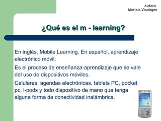 ¿Qué es el m - learning? Autora  Mariela Vaudagna En inglés, Mobile Learning. En español, aprendizaje electrónico móvil. Es el proceso de enseñanza-aprendizaje que se vale del uso de dispositivos móviles. Celulares, agendas electrónicas, tablets PC, pocket pc, i-pods y todo dispositivo de mano que tenga alguna forma de conectividad inalámbrica.  