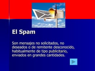 El Spam  Son mensajes no solicitados, no deseados o de remitente desconocido, habitualmente de tipo  publicitario , enviados en grandes cantidades.  