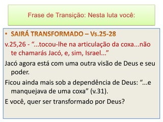v.25,26 - “...tocou-lhe na articulação da coxa...não
  te chamarás Jacó, e, sim, Israel...”
Jacó agora está com uma outra visão de Deus e seu
  poder.
Ficou ainda mais sob a dependência de Deus: “...e
  manquejava de uma coxa” (v.31).
E você, quer ser transformado por Deus?
 