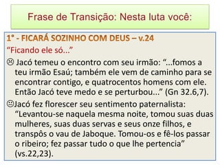 “Ficando ele só...”
 Jacó temeu o encontro com seu irmão: “...fomos a
  teu irmão Esaú; também ele vem de caminho para se
  encontrar contigo, e quatrocentos homens com ele.
  Então Jacó teve medo e se perturbou...” (Gn 32.6,7).
Jacó fez florescer seu sentimento paternalista:
  “Levantou-se naquela mesma noite, tomou suas duas
  mulheres, suas duas servas e seus onze filhos, e
  transpôs o vau de Jaboque. Tomou-os e fê-los passar
  o ribeiro; fez passar tudo o que lhe pertencia”
  (vs.22,23).
 