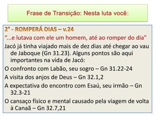 Frase de Transição: Nesta luta você



“...e lutava com ele um homem, até ao romper do dia”
Jacó já tinha viajado mais de dez dias até chegar ao vau
   de Jaboque (Gn 31.23). Alguns pontos são aqui
   importantes na vida de Jacó:
O confronto com Labão, seu sogro – Gn 31.22-24
A visita dos anjos de Deus – Gn 32.1,2
A expectativa do encontro com Esaú, seu irmão – Gn
   32.3-21
O cansaço físico e mental causado pela viagem de volta
   à Canaã – Gn 32.7,21
 