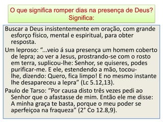 O que significa romper dias na presença de Deus?
                     Significa:
Buscar a Deus insistentemente em oração, com grande
  esforço físico, mental e espiritual, para obter
  resposta.
Um leproso: “...veio á sua presença um homem coberto
  de lepra; ao ver a Jesus, prostrando-se com o rosto
  em terra, suplicou-lhe: Senhor, se quiseres, podes
  purificar-me. E ele, estendendo a mão, tocou-
  lhe, dizendo: Quero, fica limpo! E no mesmo instante
  lhe desapareceu a lepra” (Lc 5.12,13).
Paulo de Tarso: “Por causa disto três vezes pedi ao
  Senhor que o afastasse de mim. Então ele me disse:
  A minha graça te basta, porque o meu poder se
  aperfeiçoa na fraqueza” (2° Co 12.8,9).
 