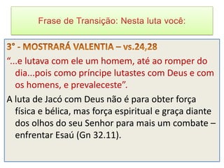 “...e lutava com ele um homem, até ao romper do
   dia...pois como príncipe lutastes com Deus e com
   os homens, e prevaleceste”.
A luta de Jacó com Deus não é para obter força
   física e bélica, mas força espiritual e graça diante
   dos olhos do seu Senhor para mais um combate –
   enfrentar Esaú (Gn 32.11).
 