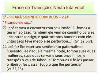 “Ficando ele só...”
 Jacó temeu o encontro com seu irmão: “...fomos a
  teu irmão Esaú; também ele vem de caminho para se
  encontrar contigo, e quatrocentos homens com ele.
  Então Jacó teve medo e se perturbou...” (Gn 32.6,7).
Jacó fez florescer seu sentimento paternalista:
  “Levantou-se naquela mesma noite, tomou suas duas
  mulheres, suas duas servas e seus onze filhos, e
  transpôs o vau de Jaboque. Tomou-os e fê-los passar
  o ribeiro; fez passar tudo o que lhe pertencia”
  (vs.22,23).
 