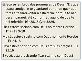 Jacó se lembrou das promessas de Deus: “Eis que
   estou contigo, e te guardarei por onde quer que
   fores,e te farei voltar a esta terra, porque te não
   desampararei, até cumprir eu aquilo de que te
   hei referido” (Gn28.15)(ver 32.9).
Elias esteve sozinho com Deus no monte Horebe –
   1° Rs 19.9-18
Moisés esteve sozinho com Deus no monte Horebe
   – Êx 24.18
Davi esteve sozinho com Deus em suas orações – Sl
   25.16
E você, está precisando ficar sozinho com Deus?
 