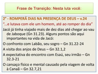 Frase de Transição: Nesta luta você



“...e lutava com ele um homem, até ao romper do dia”
Jacó já tinha viajado mais de dez dias até chegar ao vau
   de Jaboque (Gn 31.23). Alguns pontos são aqui
   importantes na vida de Jacó:
O confronto com Labão, seu sogro – Gn 31.22-24
A visita dos anjos de Deus – Gn 32.1,2
A expectativa do encontro com Esaú, seu irmão – Gn
   32.3-21
O cansaço físico e mental causado pela viagem de volta
   à Canaã – Gn 32.7,21
 