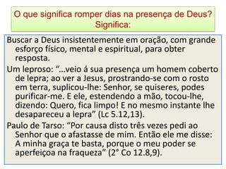 O que significa romper dias na presença de Deus?
                     Significa:
Buscar a Deus insistentemente em oração, com grande
  esforço físico, mental e espiritual, para obter
  resposta.
Um leproso: “...veio á sua presença um homem coberto
  de lepra; ao ver a Jesus, prostrando-se com o rosto
  em terra, suplicou-lhe: Senhor, se quiseres, podes
  purificar-me. E ele, estendendo a mão, tocou-lhe,
  dizendo: Quero, fica limpo! E no mesmo instante lhe
  desapareceu a lepra” (Lc 5.12,13).
Paulo de Tarso: “Por causa disto três vezes pedi ao
  Senhor que o afastasse de mim. Então ele me disse:
  A minha graça te basta, porque o meu poder se
  aperfeiçoa na fraqueza” (2° Co 12.8,9).
 