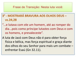“...e lutava com ele um homem, até ao romper do
   dia...pois como príncipe lutastes com Deus e com
   os homens, e prevaleceste”.
A luta de Jacó com Deus não é para obter força
   física e bélica, mas força espiritual e graça diante
   dos olhos do seu Senhor para mais um combate –
   enfrentar Esaú (Gn 32.11).
 