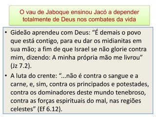 O vau de Jaboque ensinou Jacó a depender
      totalmente de Deus nos combates da vida

• Gideão aprendeu com Deus: “É demais o povo
  que está contigo, para eu dar os midianitas em
  sua mão; a fim de que Israel se não glorie contra
  mim, dizendo: A minha própria mão me livrou”
  (Jz 7.2).
• A luta do crente: “...não é contra o sangue e a
  carne, e, sim, contra os principados e potestades,
  contra os dominadores deste mundo tenebroso,
  contra as forças espirituais do mal, nas regiões
  celestes” (Ef 6.12).
 
