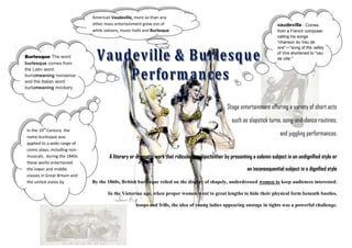 American Vaudeville, more so than any
                                   other mass entertainment grew out of                                                         vaudeville - Comes
                                   while saloons, music-halls and Burlesque                                                     from a French composer
                                                                                                                                calling his songs
                                                                                                                                "chanson du Vau de
.                                                                                                                               vire"—"song of the valley
                                                                                                                                of Vire shortened to "vau
    Burlesque The word                                                                                                          de ville."
    burlesque comes from
    the Latin word
    burrameaning nonsense
    and the Italian word
    burlameaning mockery



                                                                                                       Stage entertainment offering a variety of short acts
                                                                                                         such as slapstick turns, song-and-dance routines,
    In the 19th Century the
    name burlesque was
                                                                                                                                  and juggling performances.
    applied to a wide range of
    comic plays, including non-
    musicals, during the 1840s             A literary or dramatic work that ridicules a subjecteither by presenting a solemn subject in an undignified style or
    these works entertained
    the lower and middle                                                                                         an inconsequential subject in a dignified style
    classes in Great Britain and
    the united states by           By the 1860s, British burlesque relied on the display of shapely, underdressed women to keep audiences interested.
    making fun of the operas,
    plays and social habits of             In the Victorian age, when proper women went to great lengths to hide their physical form beneath bustles,
    the upper class.
                                                         hoops and frills, the idea of young ladies appearing onstage in tights was a powerful challenge.
 
