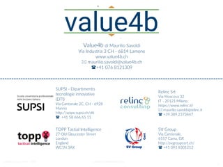 Value4b di Maurilio Savoldi - 2019 maurilio.savoldi@value4b.ch
8
TOPP Tactial Intelligence
27 Old Gloucester Street
London
England
WC1N 3AX
Relinc Srl
Via Moscova 32
IT - 20121 Milano
https://www.relinc.it/
 maurilio.savoldi@relinc.it
 +39.389.2373447
SUPSI - Dipartimento
tecnologie innovative
(DTI)
Via Cantonale 2C, CH - 6928
Manno
http://www.supsi.ch/dti
 +41 58 666 65 11
SV Group
Via Cantonale,
6557 Cama, GR
http://svgroupcert.ch/
 +41 091 8301212
Value4b di Maurilio Savoldi
Via Industria 3 CH - 6814 Lamone
www.value4b.ch
 maurilio.savoldi@value4b.ch
+41 076 8121309
 