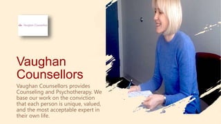 Vaughan
Counsellors
Vaughan Counsellors provides
Counseling and Psychotherapy. We
base our work on the conviction
that each person is unique, valued,
and the most acceptable expert in
their own life.
 