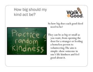 How big should my
kind act be?

                    So how big does each good deed
                      need to be?

                    They can be as big or small as
                      you want, from opening the
                      door for a stranger or feeding
                      a homeless person to
                      volunteering. The aim is
                      simple: show someone in
                      one’s life kindness and feel
                      good about it.
 