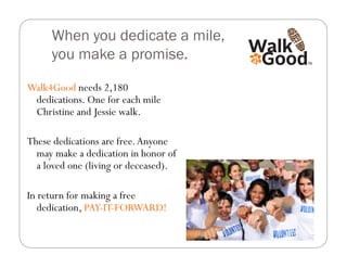 When you dedicate a mile,
     you make a promise.

Walk4Good needs 2,180
 dedications. One for each mile
 Christine and Jessie walk.

These dedications are free. Anyone
  may make a dedication in honor of
  a loved one (living or deceased).

In return for making a free
   dedication, PAY-IT-FORWARD!
 
